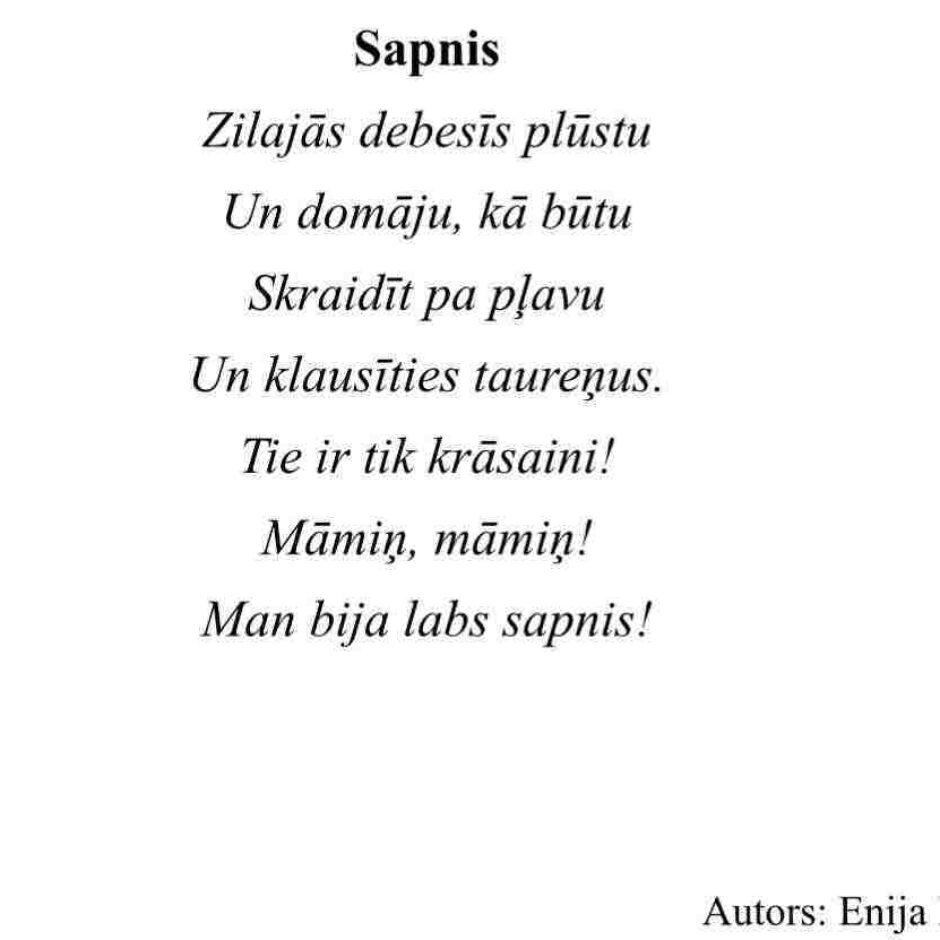 Sapnis. Zilajās debesīs plūstu Un domāju, kā būtu Skraidīt pa pļavu Un klausīties taureņus. Tie ir tik krāsaini! Māmiņ, māmiņ! Man bija labs sapnis! Autors: Enija Eizentāle.
