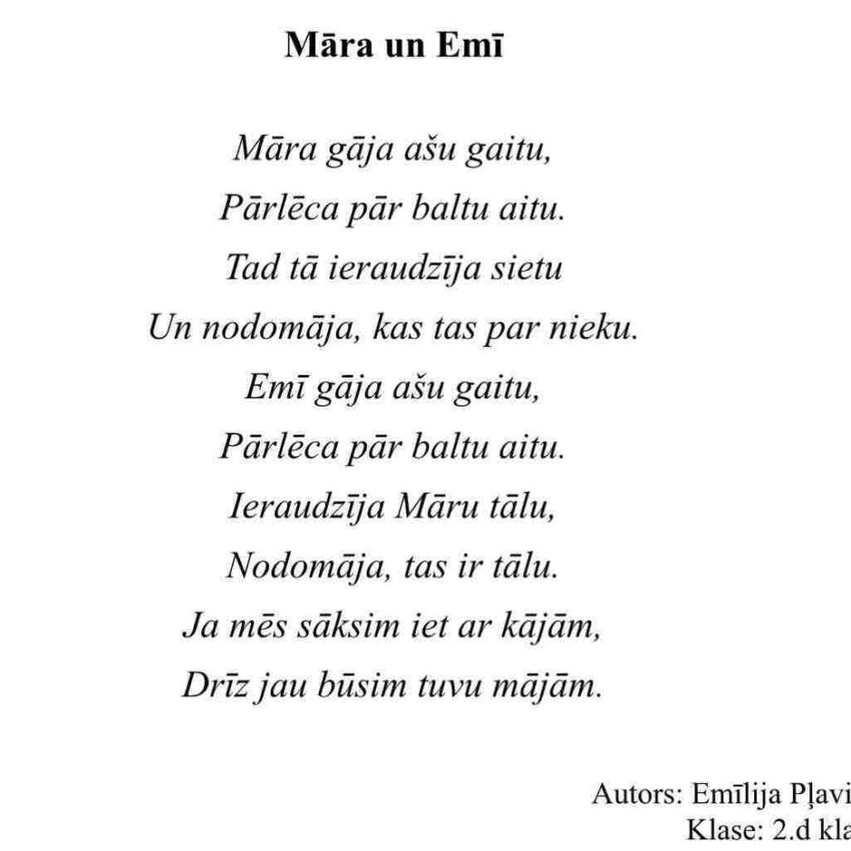Māra un Emī. Māra gāja asu gaitu, Pārlēca pār baltu aitu. Tad tā ieraudzīja sietu Un nodomāja, kas tas par nieku. Emī gāja asu gaitu, Pārlēca pār baltu aitu. Ieraudzīja Māru tālu, Nodomāja, tas ir tālu. Ja mēs sāksim iet ar kājām, Drīz jau būsim tuvu mājām. Autors: Emīlija Pļaviņa. Klase: 2.d klase.