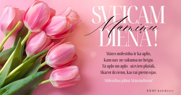 Rozā fona attēls ar rozā tulpju pušķi kreisajā pusē un apsveikuma tekstu labajā pusē: SVEICAM MĀMIŅU DIENĀ! Mātes mīlestība ir kā aplis, Kam nav ne sākuma ne beigu. Tā aplo un aplo - aizvien plašāk, Skarot ikvienu, kas tai pietuvojās. Mīlestības pilnu Māmiņdienu! BMMP Kolektīvs.